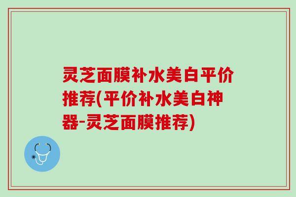 灵芝面膜补水美白平价推荐(平价补水美白神器-灵芝面膜推荐)