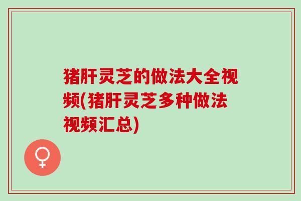 猪肝灵芝的做法大全视频(猪肝灵芝多种做法视频汇总)