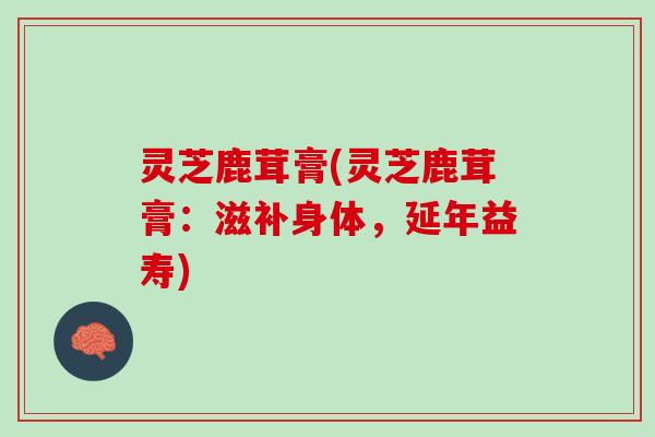 灵芝鹿茸膏(灵芝鹿茸膏：滋补身体，延年益寿)