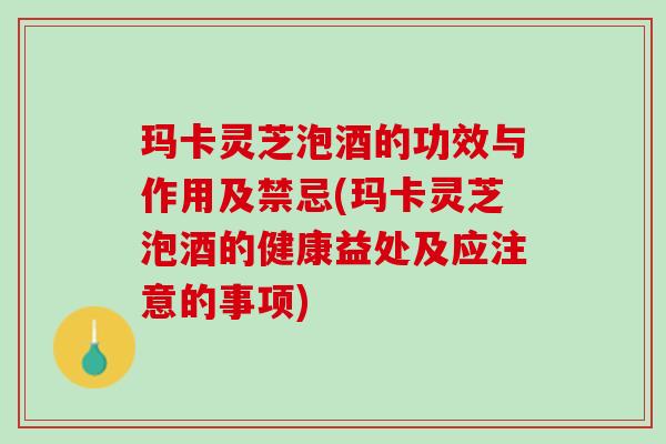 玛卡灵芝泡酒的功效与作用及禁忌(玛卡灵芝泡酒的健康益处及应注意的事项)
