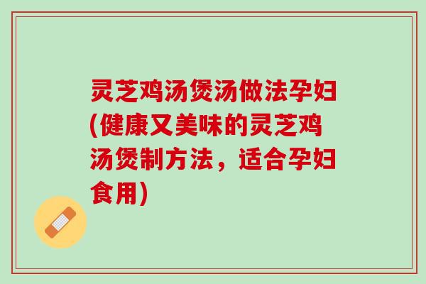 灵芝鸡汤煲汤做法孕妇(健康又美味的灵芝鸡汤煲制方法，适合孕妇食用)