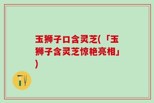 玉狮子口含灵芝(「玉狮子含灵芝惊艳亮相」)