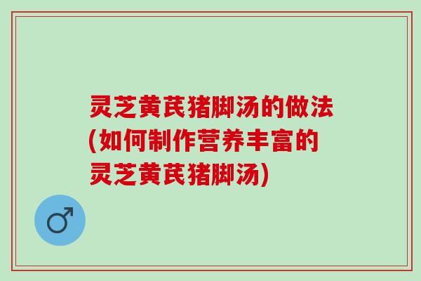 灵芝黄芪猪脚汤的做法(如何制作营养丰富的灵芝黄芪猪脚汤)