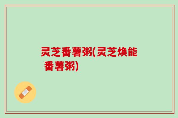 灵芝番薯粥(灵芝焕能 番薯粥) 灵芝番薯粥(灵芝焕能 番薯粥)