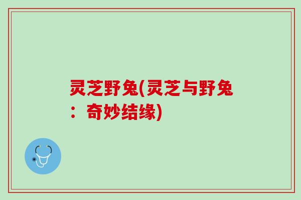 灵芝野兔(灵芝与野兔：奇妙结缘)