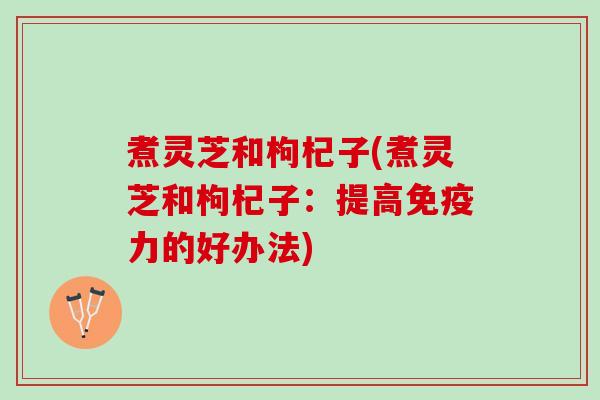 煮灵芝和枸杞子(煮灵芝和枸杞子:提高免疫力的好办法) 煮灵芝和枸杞子(煮灵芝和枸杞子:提高免疫力的好办法)