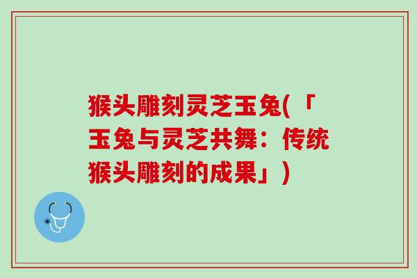 猴头雕刻灵芝玉兔(「玉兔与灵芝共舞：传统猴头雕刻的成果」)