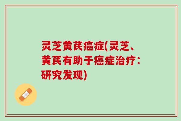 灵芝黄芪癌症(灵芝、黄芪有助于癌症治疗：研究发现)