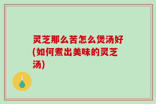 灵芝那么苦怎么煲汤好(如何煮出美味的灵芝汤) 灵芝那么苦怎么煲汤好(如何煮出美味的灵芝汤)
