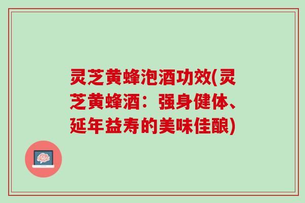 灵芝黄蜂泡酒功效(灵芝黄蜂酒:强身健体、延年益寿的美味佳酿) 灵芝黄蜂泡酒功效(灵芝黄蜂酒:强身健体、延年益寿的美味佳酿)