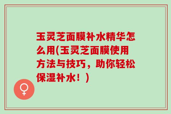 玉灵芝面膜补水精华怎么用(玉灵芝面膜使用方法与技巧，助你轻松保湿补水！)