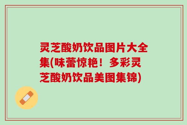 灵芝酸奶饮品图片大全集(味蕾惊艳!多彩灵芝酸奶饮品美图集锦) 灵芝酸奶饮品图片大全集(味蕾惊艳!多彩灵芝酸奶饮品美图集锦)