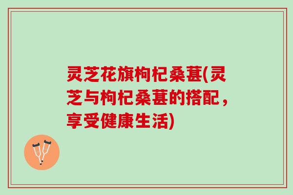 灵芝花旗枸杞桑葚(灵芝与枸杞桑葚的搭配，享受健康生活)