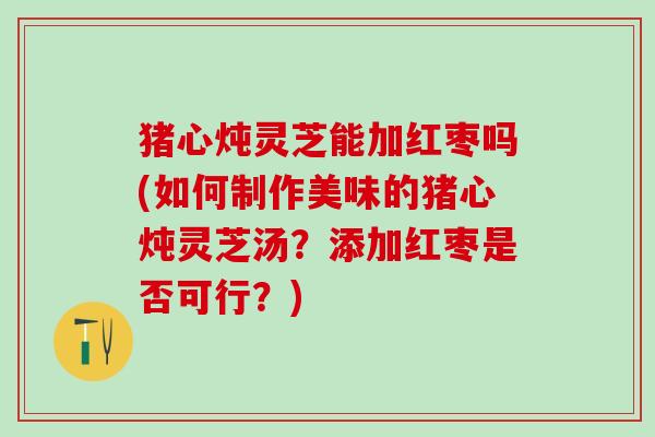 猪心炖灵芝能加红枣吗(如何制作美味的猪心炖灵芝汤？添加红枣是否可行？)