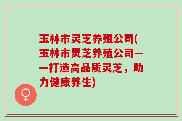 玉林市灵芝养殖公司(玉林市灵芝养殖公司——打造高品质灵芝，助力健康养生)