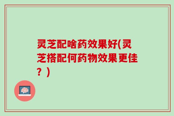 灵芝配啥果好(灵芝搭配何效果更佳?) 灵芝配啥果好(灵芝搭配何效果更佳?)