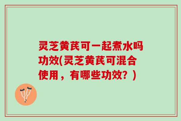 灵芝黄芪可一起煮水吗功效(灵芝黄芪可混合使用，有哪些功效？)