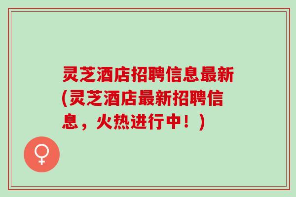 灵芝酒店招聘信息最新(灵芝酒店最新招聘信息，火热进行中！)