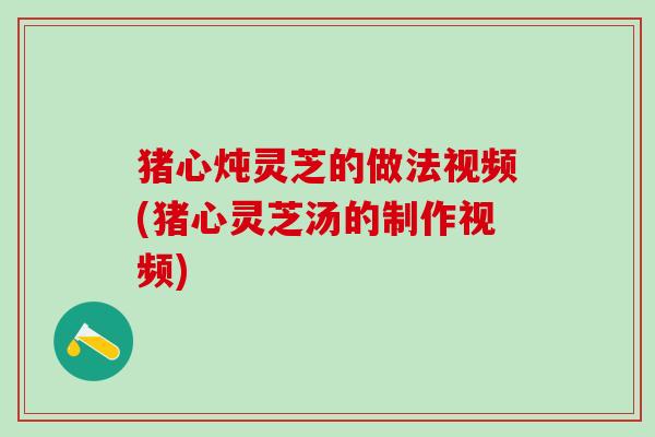 猪心炖灵芝的做法视频(猪心灵芝汤的制作视频)