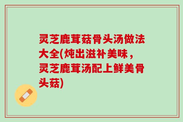 灵芝鹿茸菇骨头汤做法大全(炖出滋补美味，灵芝鹿茸汤配上鲜美骨头菇)