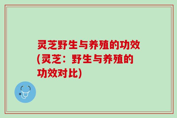 灵芝野生与养殖的功效(灵芝：野生与养殖的功效对比)