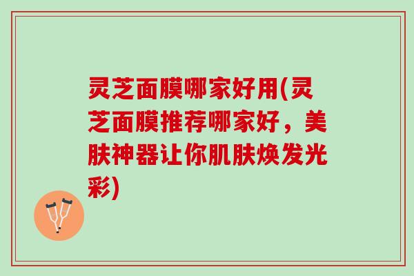 灵芝面膜哪家好用(灵芝面膜推荐哪家好,美肤神器让你焕发光彩) 灵芝面膜哪家好用(灵芝面膜推荐哪家好,美肤神器让你焕发光彩)