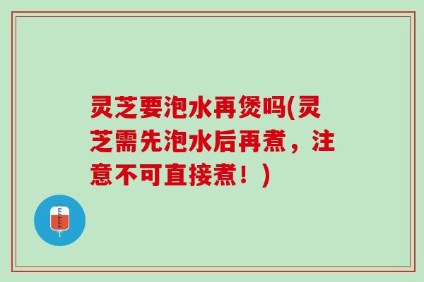 灵芝要泡水再煲吗(灵芝需先泡水后再煮，注意不可直接煮！)