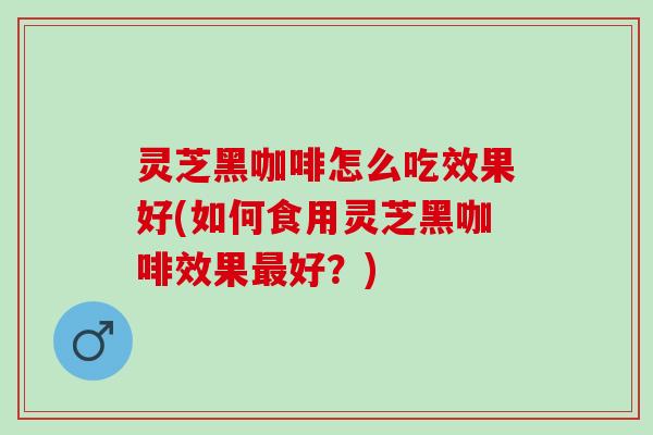 灵芝黑咖啡怎么吃效果好(如何食用灵芝黑咖啡效果好？)