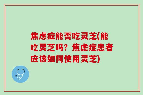 焦虑症能否吃灵芝(能吃灵芝吗？焦虑症患者应该如何使用灵芝)