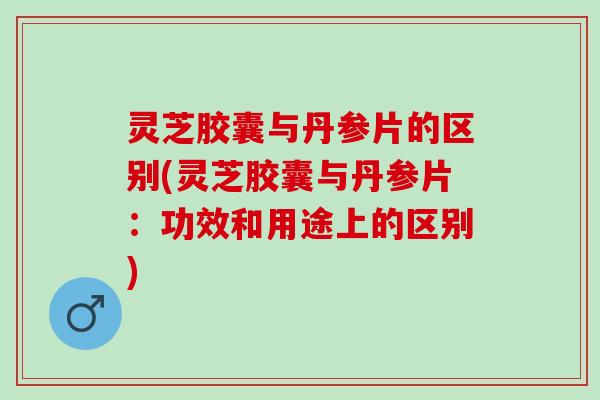 灵芝胶囊与丹参片的区别(灵芝胶囊与丹参片：功效和用途上的区别)