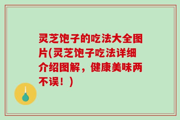 灵芝饱子的吃法大全图片(灵芝饱子吃法详细介绍图解，健康美味两不误！)