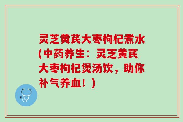 灵芝黄芪大枣枸杞煮水(中药养生：灵芝黄芪大枣枸杞煲汤饮，助你补气养血！)