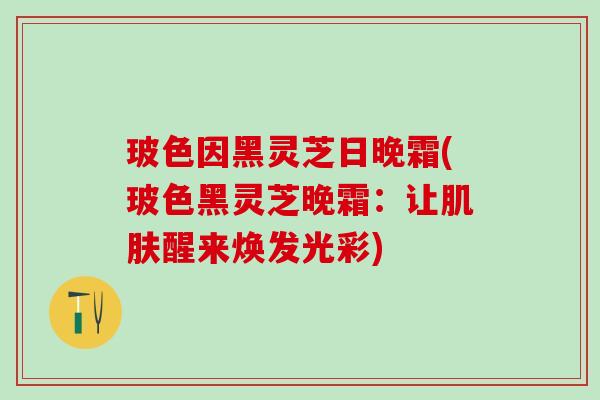 玻色因黑灵芝日晚霜(玻色黑灵芝晚霜：让醒来焕发光彩)