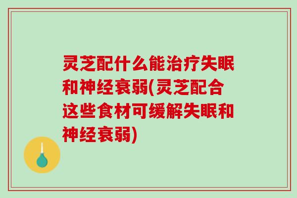 灵芝配什么能治疗失眠和神经衰弱(灵芝配合这些食材可缓解失眠和神经衰弱)