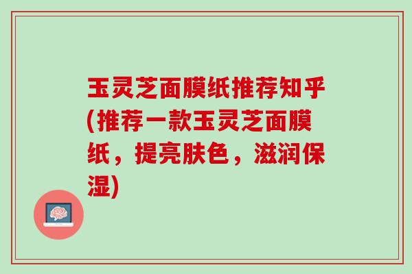 玉灵芝面膜纸推荐知乎(推荐一款玉灵芝面膜纸，提亮肤色，滋润保湿)