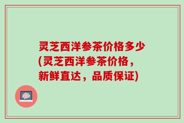 灵芝西洋参茶价格多少(灵芝西洋参茶价格，新鲜直达，品质保证)