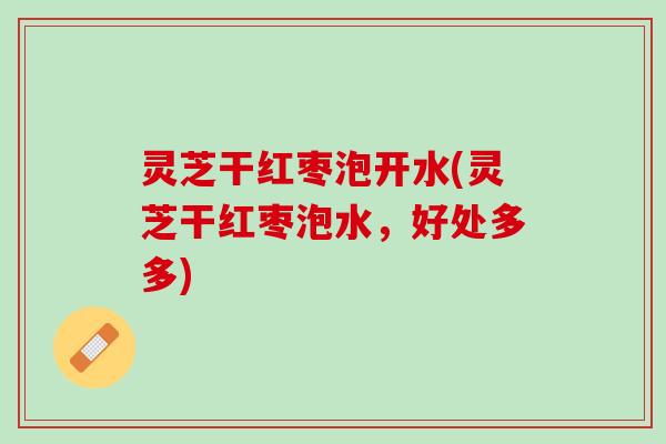 灵芝干红枣泡开水(灵芝干红枣泡水，好处多多)
