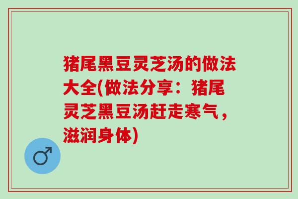 猪尾黑豆灵芝汤的做法大全(做法分享:猪尾灵芝黑豆汤赶走寒气,滋润身体) 猪尾黑豆灵芝汤的做法大全(做法分享:猪尾灵芝黑豆汤赶走寒气,滋润身体)
