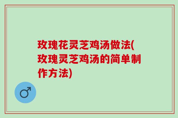 玫瑰花灵芝鸡汤做法(玫瑰灵芝鸡汤的简单制作方法)