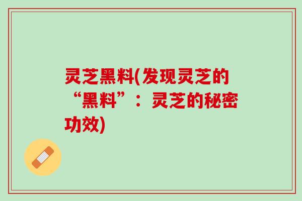 灵芝黑料(发现灵芝的“黑料”：灵芝的秘密功效)