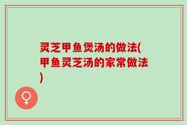 灵芝甲鱼煲汤的做法(甲鱼灵芝汤的家常做法)