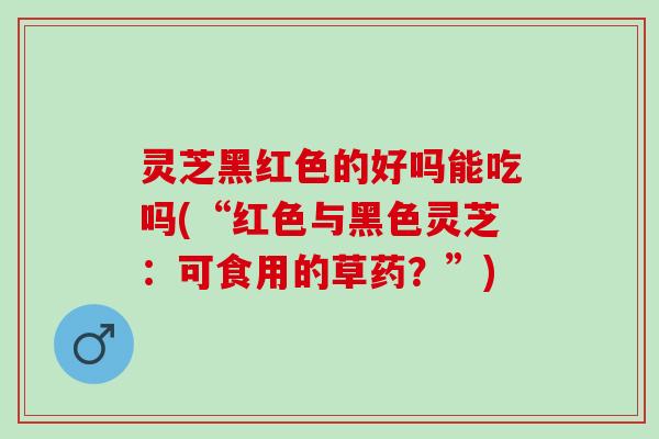 灵芝黑红色的好吗能吃吗(“红色与黑色灵芝：可食用的草药？”)
