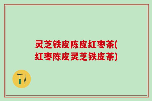 灵芝铁皮陈皮红枣茶(红枣陈皮灵芝铁皮茶)