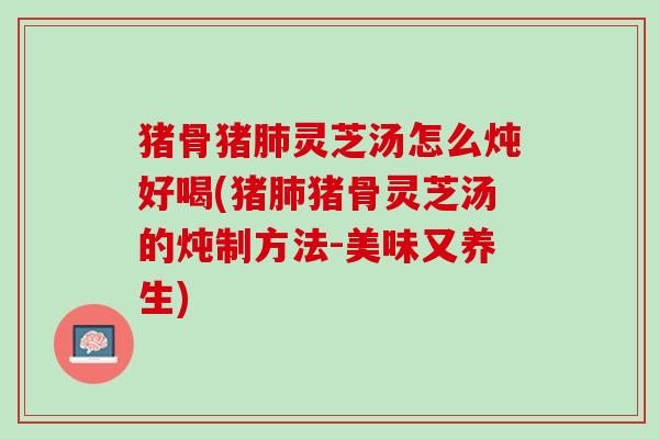 猪骨猪肺灵芝汤怎么炖好喝(猪肺猪骨灵芝汤的炖制方法-美味又养生)