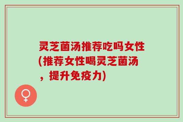 灵芝菌汤推荐吃吗女性(推荐女性喝灵芝菌汤,提升免疫力) 灵芝菌汤推荐吃吗女性(推荐女性喝灵芝菌汤,提升免疫力)