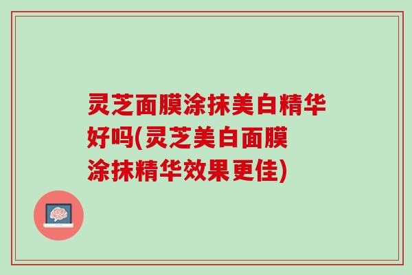 灵芝面膜涂抹美白精华好吗(灵芝美白面膜 涂抹精华效果更佳)