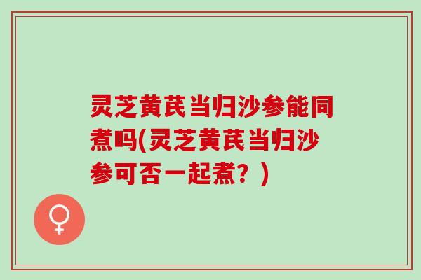 灵芝黄芪当归沙参能同煮吗(灵芝黄芪当归沙参可否一起煮?) 灵芝黄芪当归沙参能同煮吗(灵芝黄芪当归沙参可否一起煮?)
