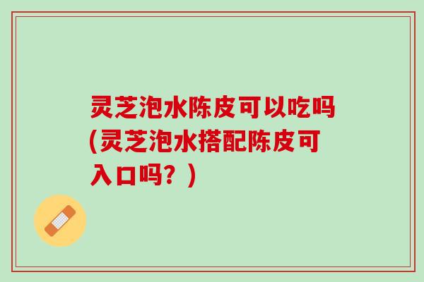 灵芝泡水陈皮可以吃吗(灵芝泡水搭配陈皮可入口吗？)