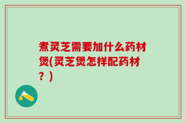 煮灵芝需要加什么药材煲(灵芝煲怎样配药材？)
