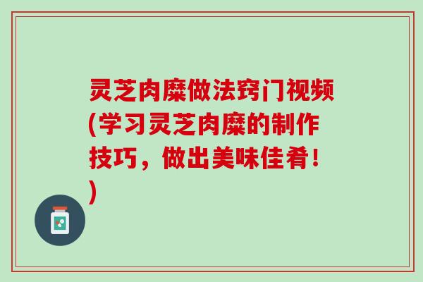 灵芝肉糜做法窍门视频(学习灵芝肉糜的制作技巧，做出美味佳肴！)